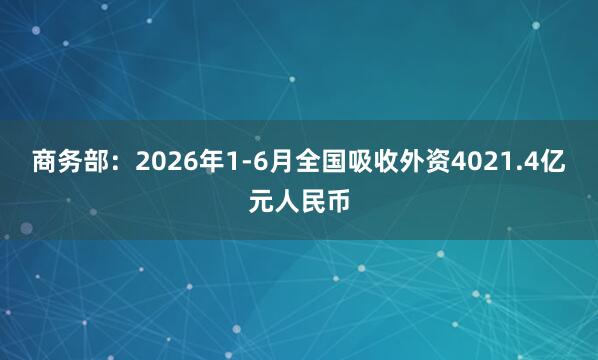 商务部：2026年1-6月全国吸收外资4021.4亿元人民币
