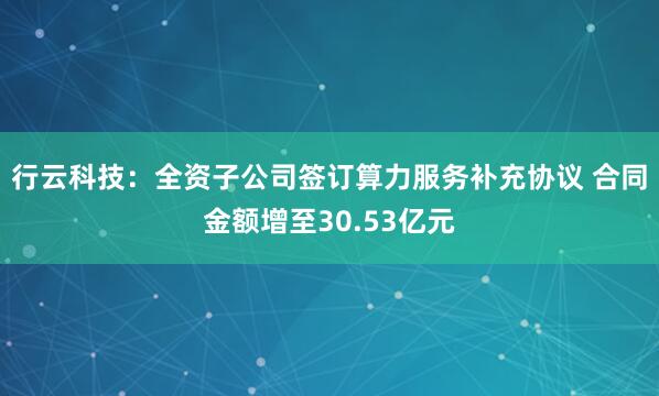 行云科技：全资子公司签订算力服务补充协议 合同金额增至30.53亿元