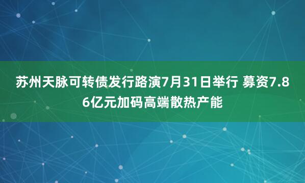 苏州天脉可转债发行路演7月31日举行 募资7.86亿元加码高端散热产能