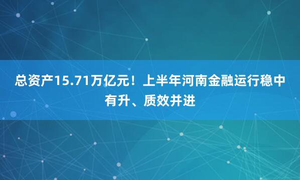 总资产15.71万亿元！上半年河南金融运行稳中有升、质效并进
