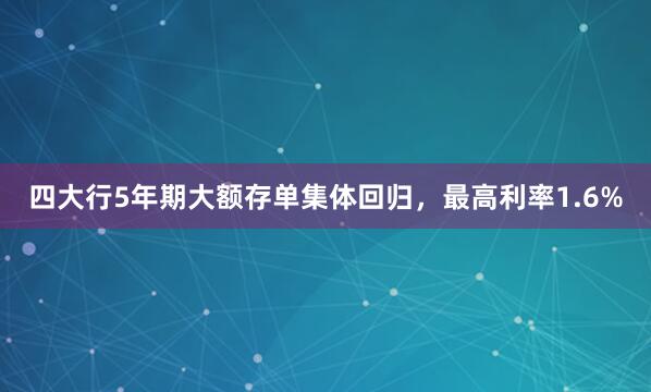 四大行5年期大额存单集体回归，最高利率1.6%