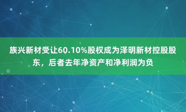 族兴新材受让60.10%股权成为泽明新材控股股东，后者去年净资产和净利润为负