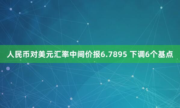 人民币对美元汇率中间价报6.7895 下调6个基点
