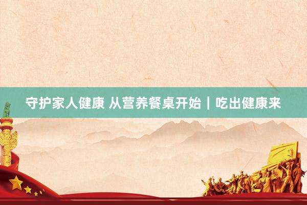 守护家人健康 从营养餐桌开始｜吃出健康来