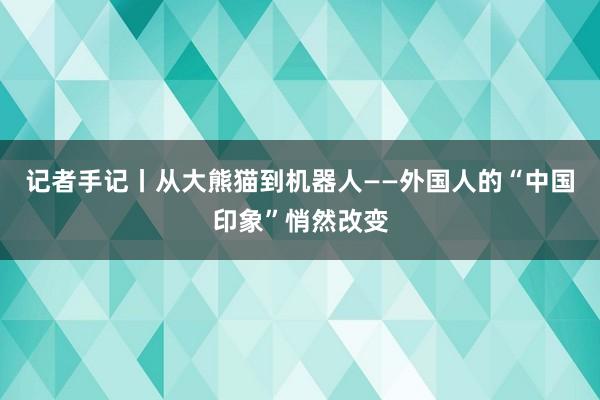 记者手记丨从大熊猫到机器人——外国人的“中国印象”悄然改变