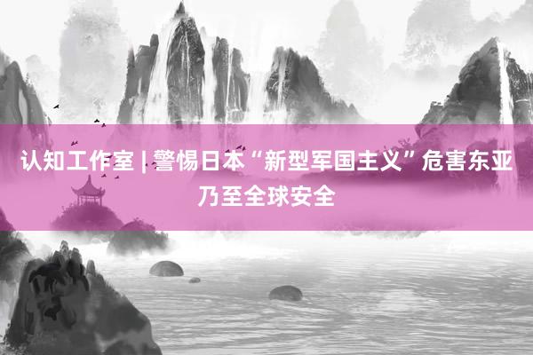 认知工作室 | 警惕日本“新型军国主义”危害东亚乃至全球安全