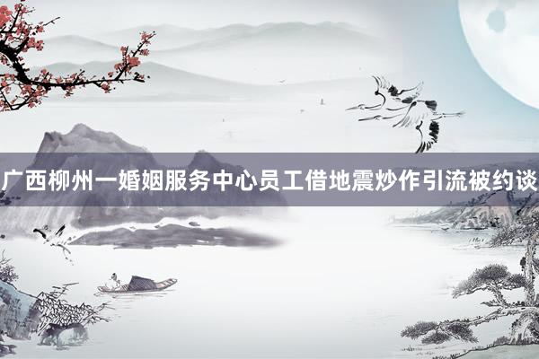 广西柳州一婚姻服务中心员工借地震炒作引流被约谈