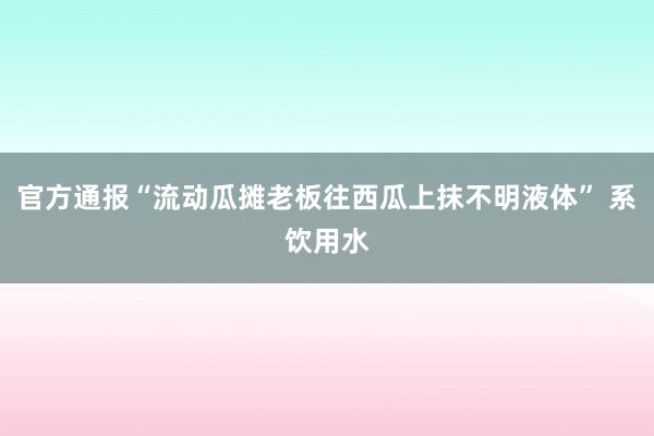 官方通报“流动瓜摊老板往西瓜上抹不明液体” 系饮用水
