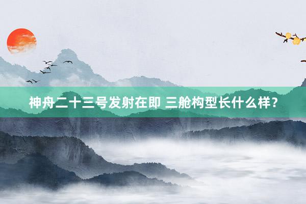 神舟二十三号发射在即 三舱构型长什么样？