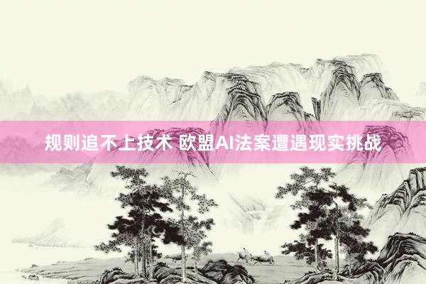 规则追不上技术 欧盟AI法案遭遇现实挑战