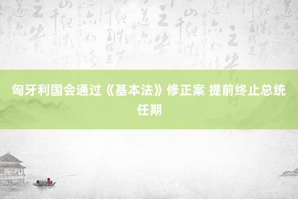 匈牙利国会通过《基本法》修正案 提前终止总统任期