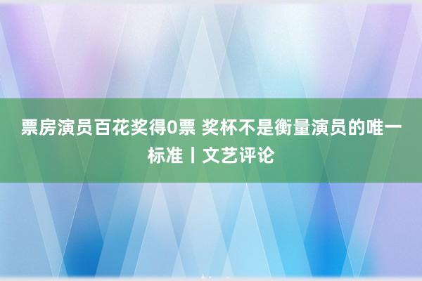 票房演员百花奖得0票 奖杯不是衡量演员的唯一标准丨文艺评论