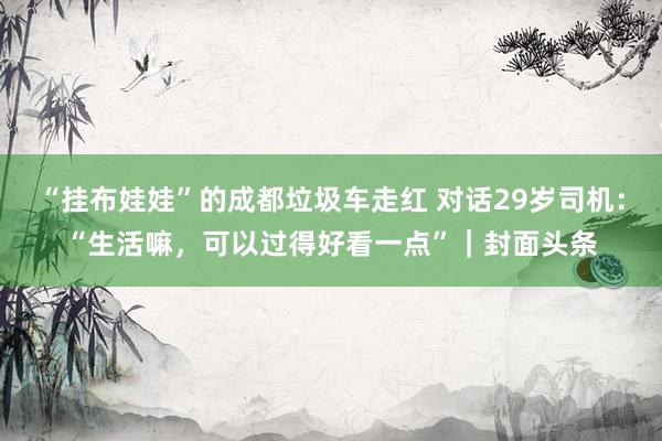 “挂布娃娃”的成都垃圾车走红 对话29岁司机：“生活嘛，可以过得好看一点”｜封面头条