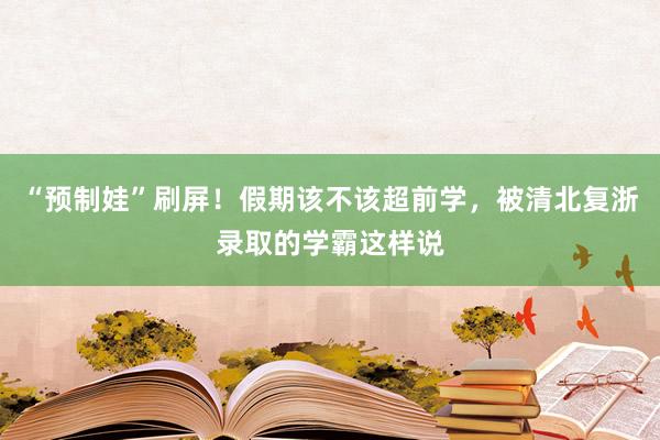 “预制娃”刷屏！假期该不该超前学，被清北复浙录取的学霸这样说