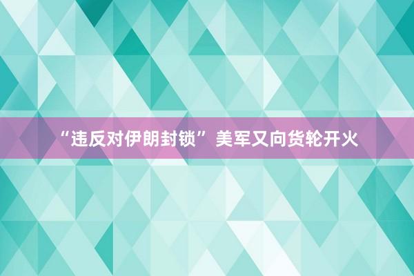 “违反对伊朗封锁” 美军又向货轮开火