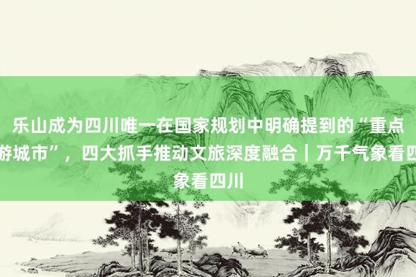 乐山成为四川唯一在国家规划中明确提到的“重点旅游城市”，四大抓手推动文旅深度融合｜万千气象看四川