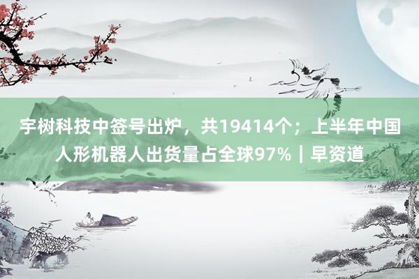 宇树科技中签号出炉,共19414个;上半年中国人形机器人出货量占全球97%|早资道