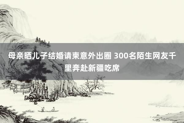 母亲晒儿子结婚请柬意外出圈 300名陌生网友千里奔赴新疆吃席