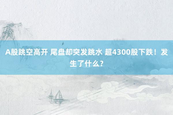 A股跳空高开 尾盘却突发跳水 超4300股下跌！发生了什么？