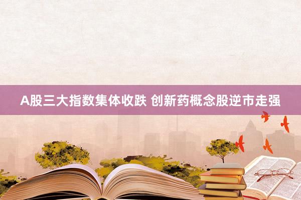 A股三大指数集体收跌 创新药概念股逆市走强