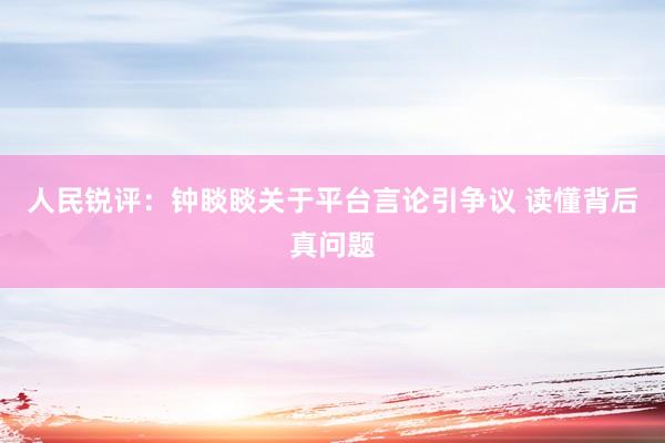 人民锐评：钟睒睒关于平台言论引争议 读懂背后真问题