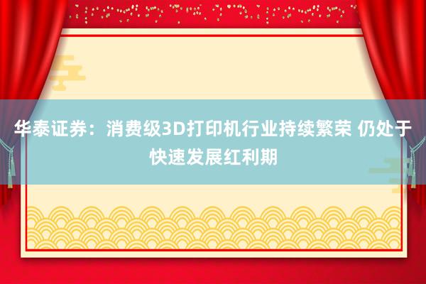 华泰证券：消费级3D打印机行业持续繁荣 仍处于快速发展红利期