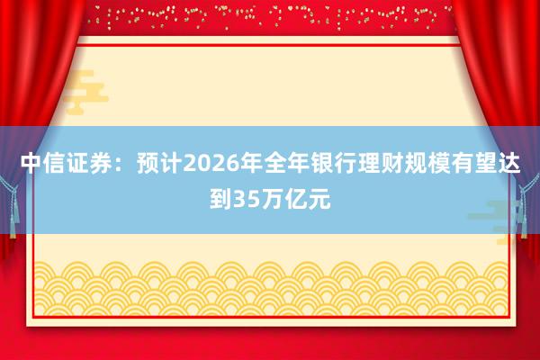 中信证券：预计2026年全年银行理财规模有望达到35万亿元