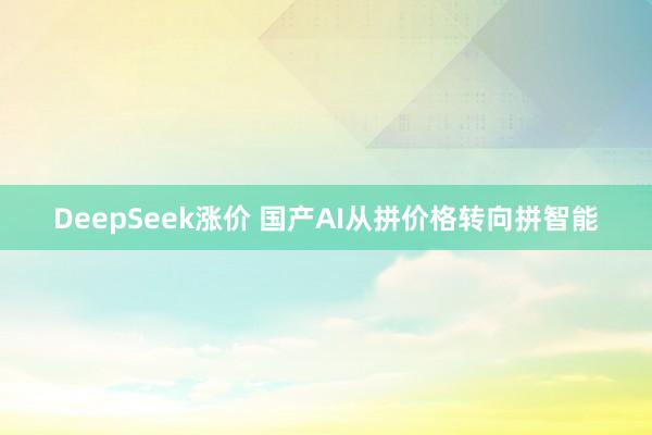 DeepSeek涨价 国产AI从拼价格转向拼智能