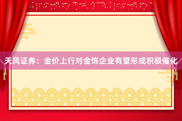 天风证券：金价上行对金饰企业有望形成积极催化