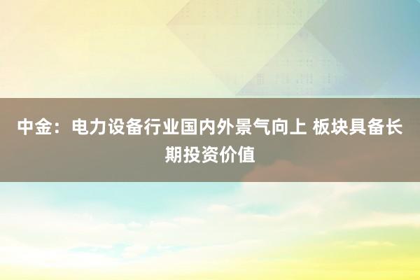 中金：电力设备行业国内外景气向上 板块具备长期投资价值