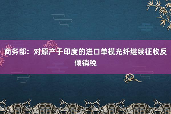 商务部：对原产于印度的进口单模光纤继续征收反倾销税