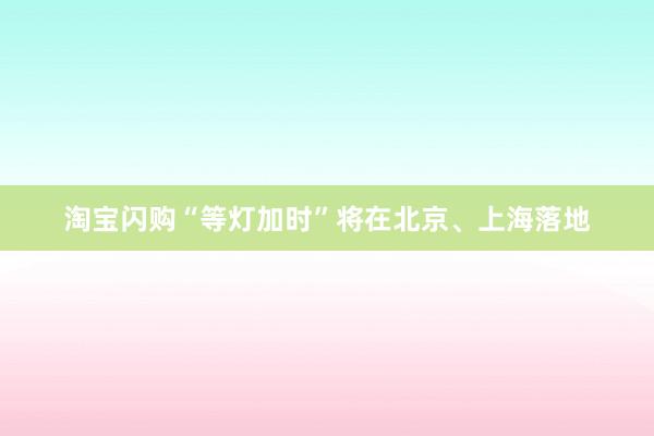淘宝闪购“等灯加时”将在北京、上海落地