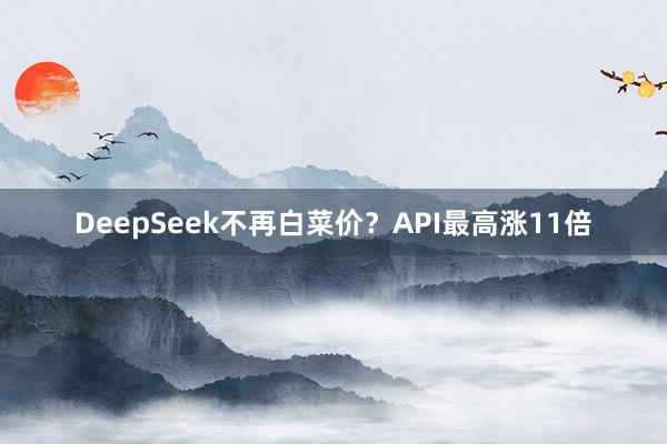 DeepSeek不再白菜价？API最高涨11倍