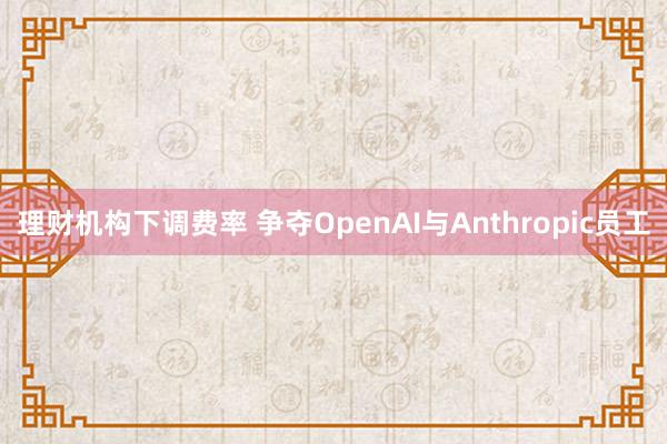 理财机构下调费率 争夺OpenAI与Anthropic员工