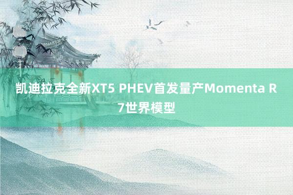 凯迪拉克全新XT5 PHEV首发量产Momenta R7世界模型