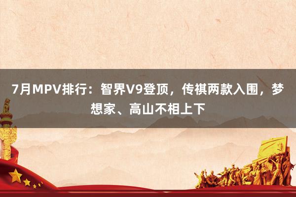 7月MPV排行：智界V9登顶，传祺两款入围，梦想家、高山不相上下