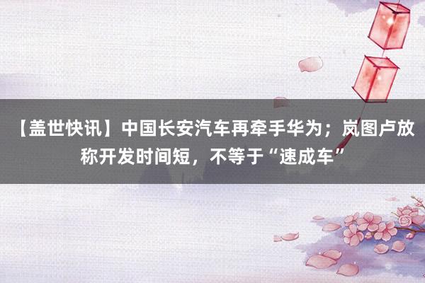 【盖世快讯】中国长安汽车再牵手华为；岚图卢放称开发时间短，不等于“速成车”