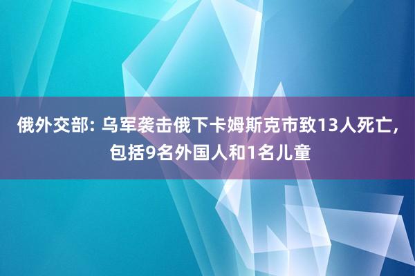 俄外交部: 乌军袭击俄下卡姆斯克市致13人死亡, 包括9名外国人和1名儿童
