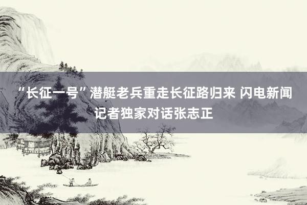 “长征一号”潜艇老兵重走长征路归来 闪电新闻记者独家对话张志正