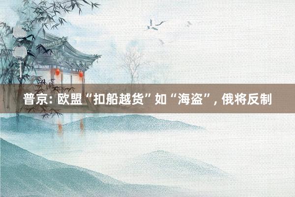 普京: 欧盟“扣船越货”如“海盗”, 俄将反制