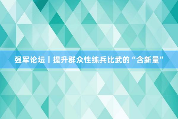 强军论坛丨提升群众性练兵比武的“含新量”