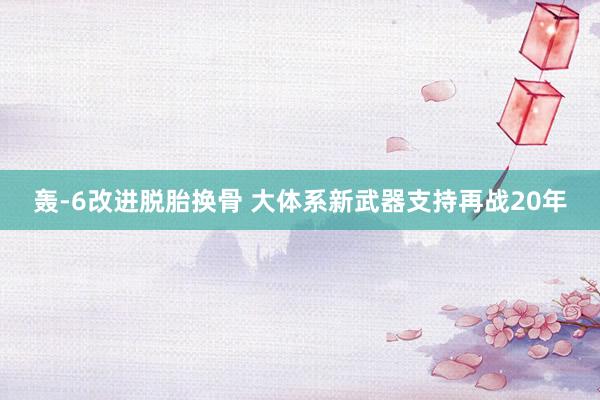 轰-6改进脱胎换骨 大体系新武器支持再战20年