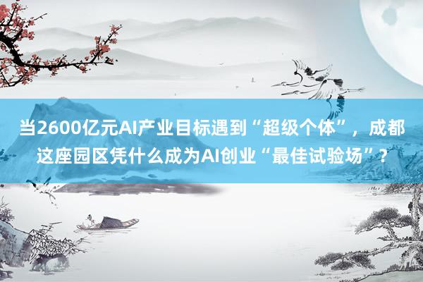 当2600亿元AI产业目标遇到“超级个体”,成都这座园区凭什么成为AI创业“最佳试验场”?