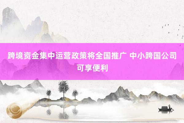 跨境资金集中运营政策将全国推广 中小跨国公司可享便利
