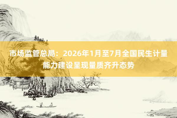 市场监管总局：2026年1月至7月全国民生计量能力建设呈现量质齐升态势