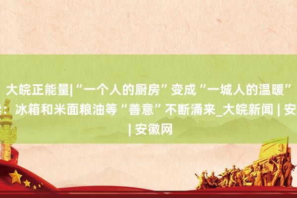 大皖正能量|“一个人的厨房”变成“一城人的温暖”后续：冰箱和米面粮油等“善意”不断涌来_大皖新闻 | 安徽网