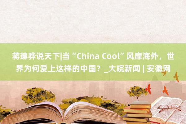 蒋臻骅说天下|当“China Cool”风靡海外，世界为何爱上这样的中国？_大皖新闻 | 安徽网