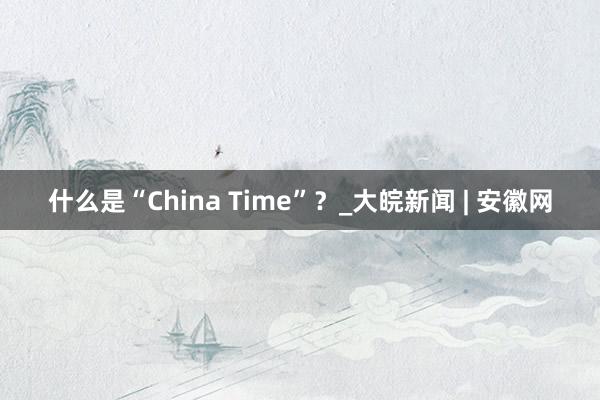 什么是“China Time”？_大皖新闻 | 安徽网