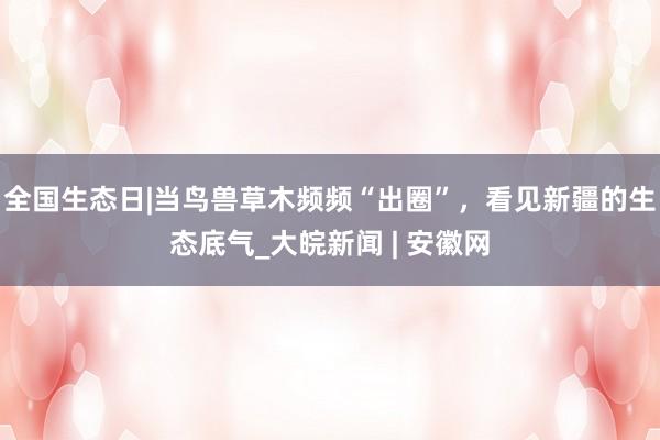 全国生态日|当鸟兽草木频频“出圈”，看见新疆的生态底气_大皖新闻 | 安徽网