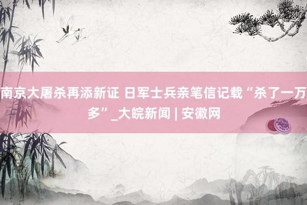 南京大屠杀再添新证 日军士兵亲笔信记载“杀了一万多”_大皖新闻 | 安徽网